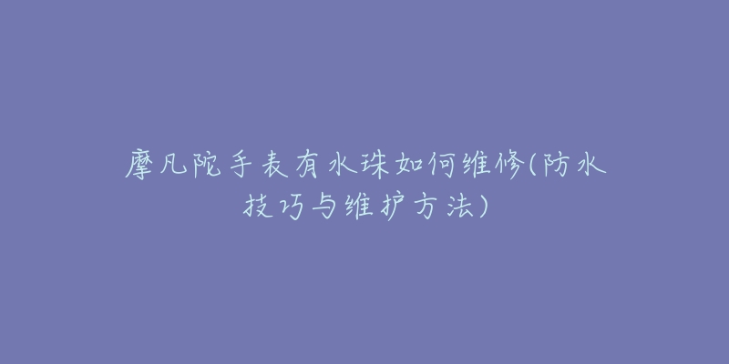 摩凡陀手表有水珠如何维修(防水技巧与维护方法)-名表号 摩凡陀手表有水珠如何维修(防水技巧与维护方法)