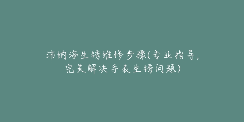 沛纳海生锈维修步骤(专业指导，完美解决手表生锈问题)