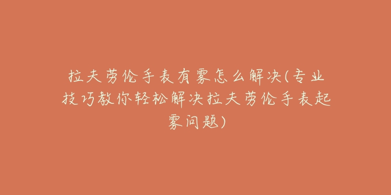 拉夫劳伦手表有雾怎么解决(专业技巧教你轻松解决拉夫劳伦手表起雾问题)-名表号 拉夫劳伦手表有雾怎么解决(专业技巧教你轻松解决拉夫劳伦手表起雾问题)