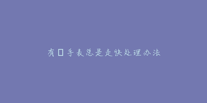 有喴手表总是走快处理办法-名表号 有喴手表总是走快处理办法