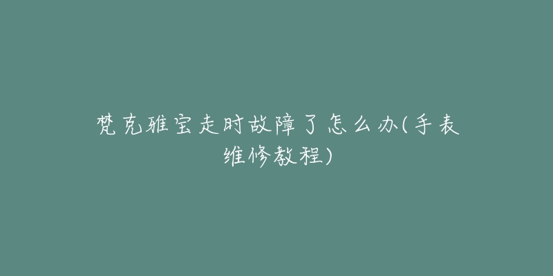 梵克雅宝走时故障了怎么办(手表维修教程)-名表号 梵克雅宝走时故障了怎么办(手表维修教程)