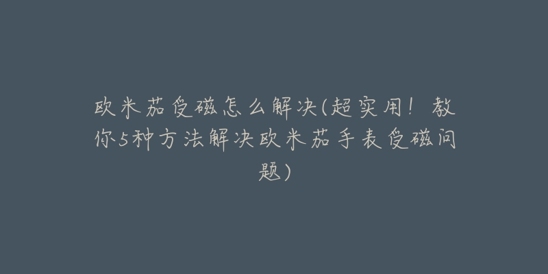 欧米茄受磁怎么解决(超实用!教你5种方法解决欧米茄手表受磁问题)-名表号 欧米茄受磁怎么解决(超实用!教你5种方法解决欧米茄手表受磁问题)