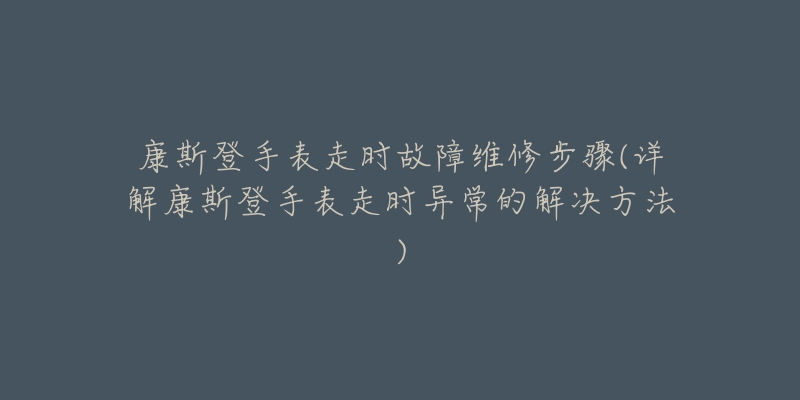 康斯登手表走时故障维修步骤(详解康斯登手表走时异常的解决方法)-名表号 康斯登手表走时故障维修步骤(详解康斯登手表走时异常的解决方法)