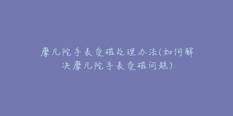 摩凡陀手表受磁处理办法(如何解决摩凡陀手表受磁问题)-名表号 摩凡陀手表受磁处理办法(如何解决摩凡陀手表受磁问题)