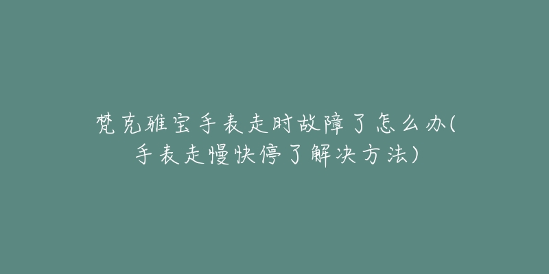 梵克雅宝手表走时故障了怎么办(手表走慢快停了解决方法)-名表号 梵克雅宝手表走时故障了怎么办(手表走慢快停了解决方法)