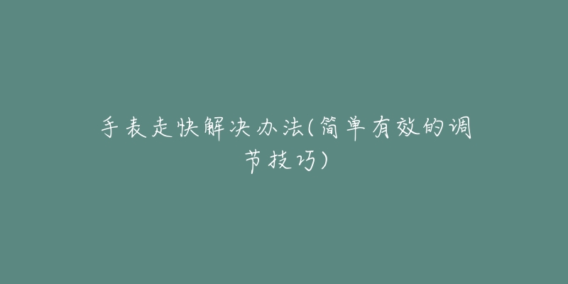 手表走快解决办法(简单有效的调节技巧)-名表号 手表走快解决办法(简单有效的调节技巧)