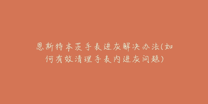 恩斯特本茨手表进灰解决办法(如何有效清理手表内进灰问题)-名表号 恩斯特本茨手表进灰解决办法(如何有效清理手表内进灰问题)