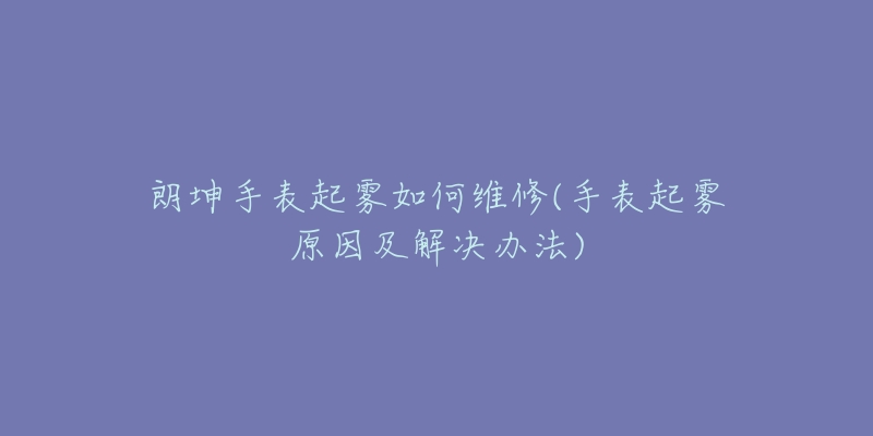 朗坤手表起雾如何维修(手表起雾原因及解决办法)-名表号 朗坤手表起雾如何维修(手表起雾原因及解决办法)