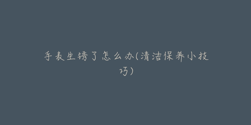 手表生锈了怎么办(清洁保养小技巧)-名表号 手表生锈了怎么办(清洁保养小技巧)