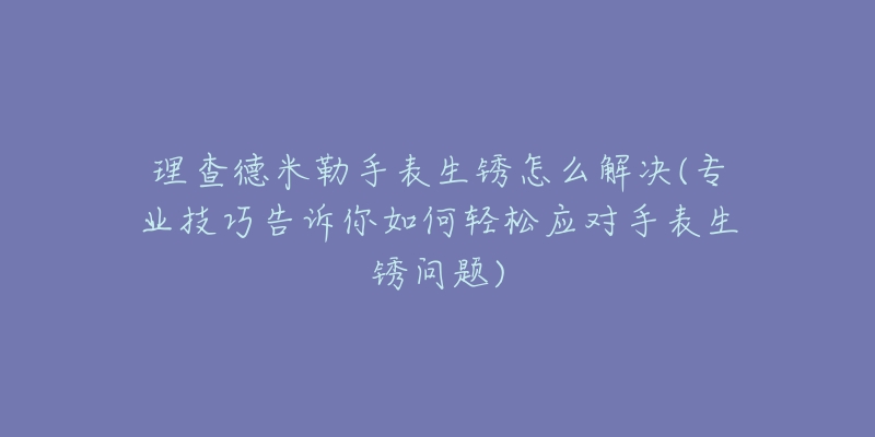 理查德米勒手表生锈怎么解决(专业技巧告诉你如何轻松应对手表生锈问题)-名表号 理查德米勒手表生锈怎么解决(专业技巧告诉你如何轻松应对手表生锈问题)