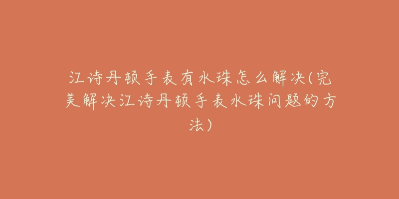 江诗丹顿手表有水珠怎么解决(完美解决江诗丹顿手表水珠问题的方法)-名表号 江诗丹顿手表有水珠怎么解决(完美解决江诗丹顿手表水珠问题的方法)
