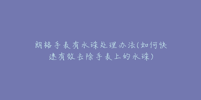 朗格手表有水珠处理办法(如何快速有效去除手表上的水珠)-名表号 朗格手表有水珠处理办法(如何快速有效去除手表上的水珠)