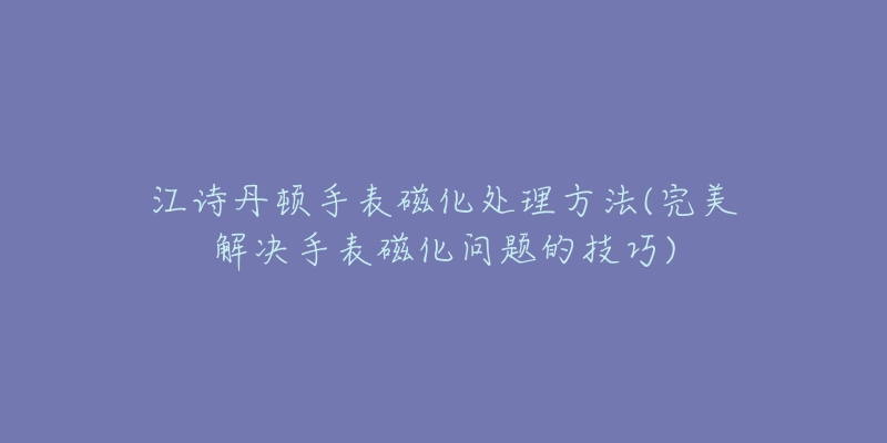 江诗丹顿手表磁化处理方法(完美解决手表磁化问题的技巧)-名表号 江诗丹顿手表磁化处理方法(完美解决手表磁化问题的技巧)