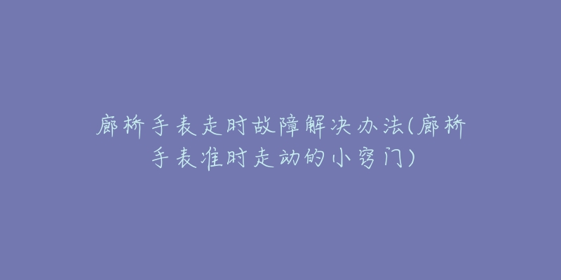 廊桥手表走时故障解决办法(廊桥手表准时走动的小窍门)-名表号 廊桥手表走时故障解决办法(廊桥手表准时走动的小窍门)