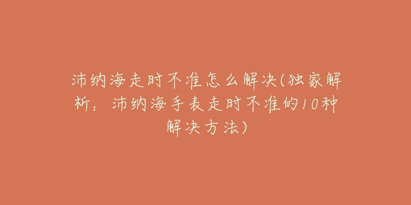 沛纳海走时不准怎么解决(独家解析:沛纳海手表走时不准的10种解决方法)-名表号 沛纳海走时不准怎么解决(独家解析:沛纳海手表走时不准的10种解决方法)