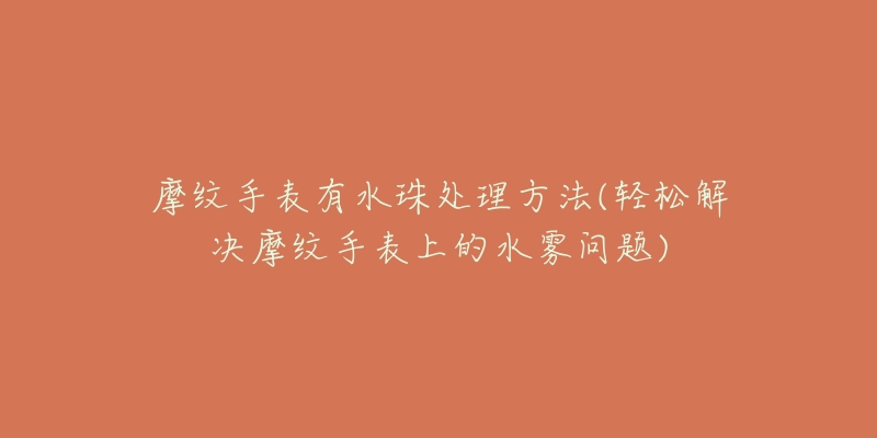 摩纹手表有水珠处理方法(轻松解决摩纹手表上的水雾问题)-名表号 摩纹手表有水珠处理方法(轻松解决摩纹手表上的水雾问题)