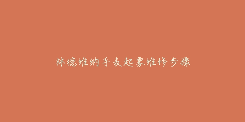 林德维纳手表起雾维修步骤-名表号 林德维纳手表起雾维修步骤