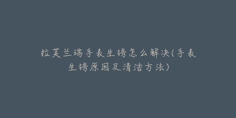 拉芙兰瑞手表生锈怎么解决(手表生锈原因及清洁方法)-名表号 拉芙兰瑞手表生锈怎么解决(手表生锈原因及清洁方法)