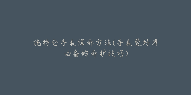 施特仑手表保养方法(手表爱好者必备的养护技巧)-名表号 施特仑手表保养方法(手表爱好者必备的养护技巧)