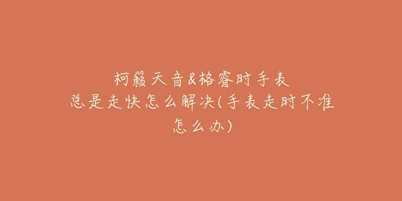 柯籁天音&格睿时手表总是走快怎么解决(手表走时不准怎么办)-名表号 柯籁天音&格睿时手表总是走快怎么解决(手表走时不准怎么办)