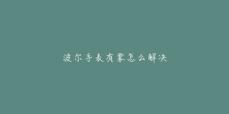 波尔手表有雾怎么解决-名表号 波尔手表有雾怎么解决
