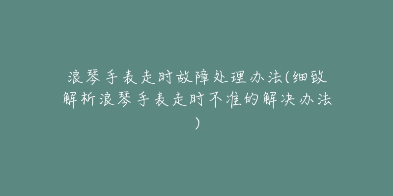 浪琴手表走时故障处理办法(细致解析浪琴手表走时不准的解决办法)-名表号 浪琴手表走时故障处理办法(细致解析浪琴手表走时不准的解决办法)