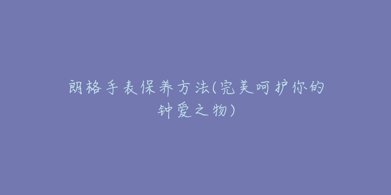 朗格手表保养方法(完美呵护你的钟爱之物)-名表号 朗格手表保养方法(完美呵护你的钟爱之物)