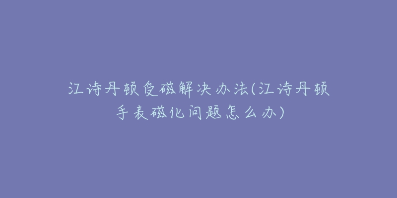 江诗丹顿受磁解决办法(江诗丹顿手表磁化问题怎么办)-名表号 江诗丹顿受磁解决办法(江诗丹顿手表磁化问题怎么办)