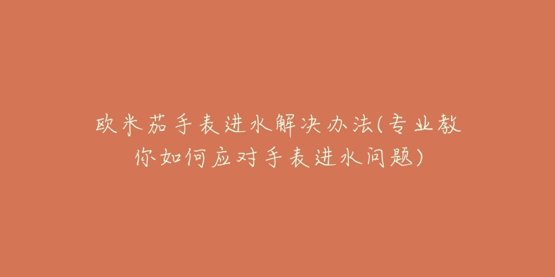 欧米茄手表进水解决办法(专业教你如何应对手表进水问题)-名表号 欧米茄手表进水解决办法(专业教你如何应对手表进水问题)
