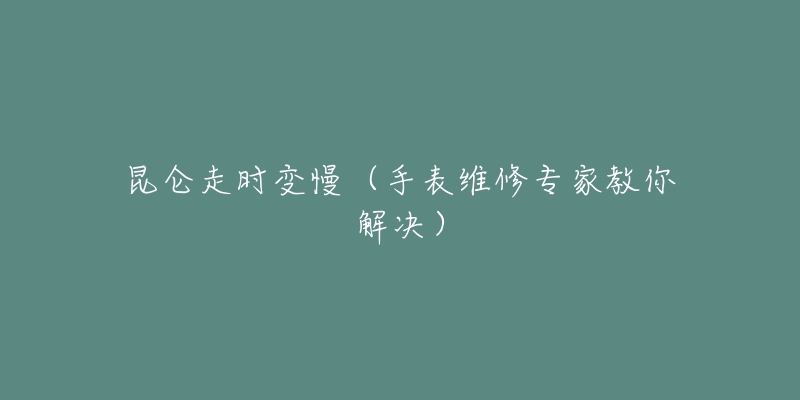 昆仑走时变慢(手表维修专家教你解决)-名表号 昆仑走时变慢(手表维修专家教你解决)