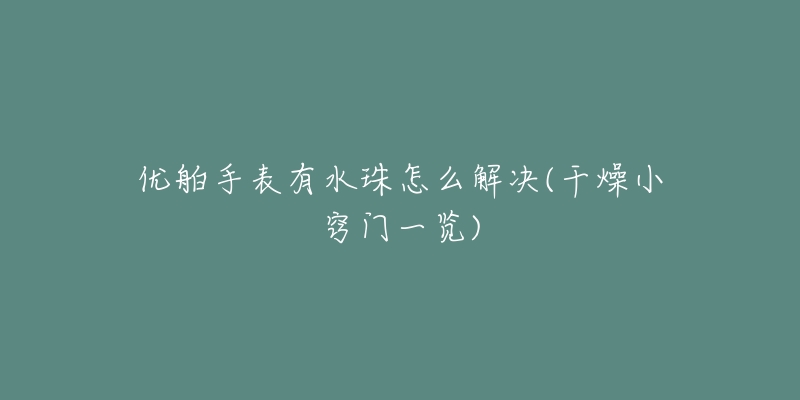 优舶手表有水珠怎么解决(干燥小窍门一览)-名表号 优舶手表有水珠怎么解决(干燥小窍门一览)