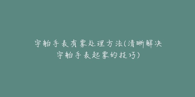 宇舶手表有雾处理方法(清晰解决宇舶手表起雾的技巧)