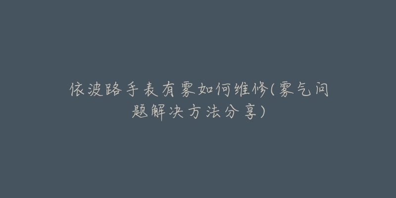 依波路手表有雾如何维修(雾气问题解决方法分享)-名表号 依波路手表有雾如何维修(雾气问题解决方法分享)