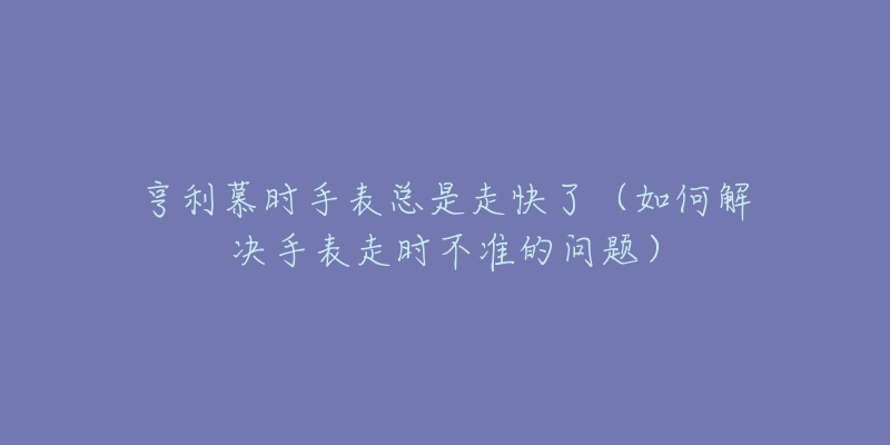 亨利慕时手表总是走快了(如何解决手表走时不准的问题)-名表号 亨利慕时手表总是走快了(如何解决手表走时不准的问题)