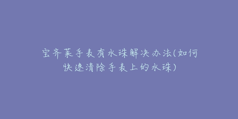 宝齐莱手表有水珠解决办法(如何快速清除手表上的水珠)-名表号 宝齐莱手表有水珠解决办法(如何快速清除手表上的水珠)