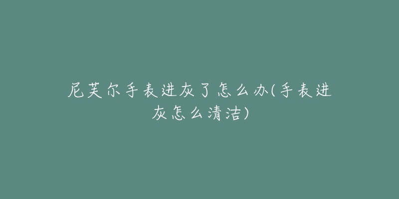 尼芙尔手表进灰了怎么办(手表进灰怎么清洁)-名表号 尼芙尔手表进灰了怎么办(手表进灰怎么清洁)