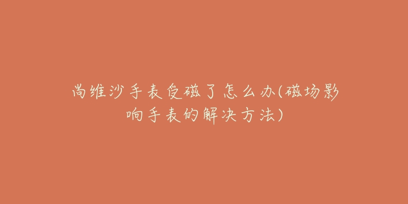 尚维沙手表受磁了怎么办(磁场影响手表的解决方法)-名表号 尚维沙手表受磁了怎么办(磁场影响手表的解决方法)