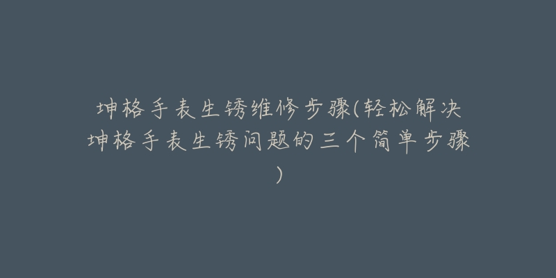 坤格手表生锈维修步骤(轻松解决坤格手表生锈问题的三个简单步骤)-名表号 坤格手表生锈维修步骤(轻松解决坤格手表生锈问题的三个简单步骤)