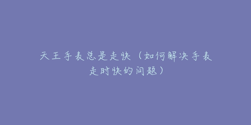 天王手表总是走快(如何解决手表走时快的问题)-名表号 天王手表总是走快(如何解决手表走时快的问题)