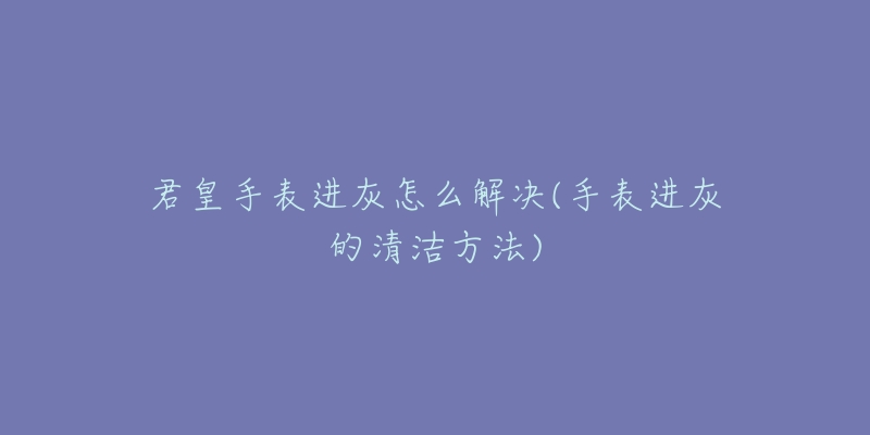 君皇手表进灰怎么解决(手表进灰的清洁方法)-名表号 君皇手表进灰怎么解决(手表进灰的清洁方法)