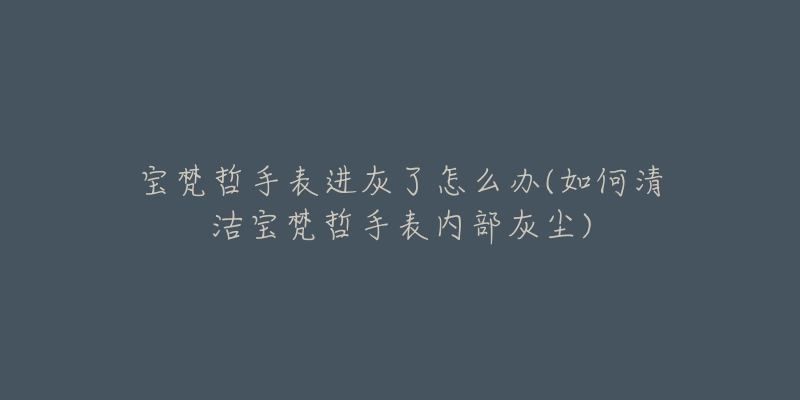 宝梵哲手表进灰了怎么办(如何清洁宝梵哲手表内部灰尘)-名表号 宝梵哲手表进灰了怎么办(如何清洁宝梵哲手表内部灰尘)