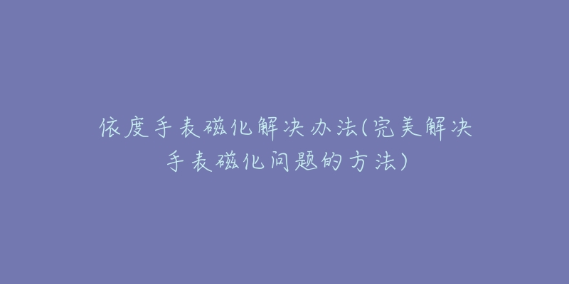 依度手表磁化解决办法(完美解决手表磁化问题的方法)-名表号 依度手表磁化解决办法(完美解决手表磁化问题的方法)