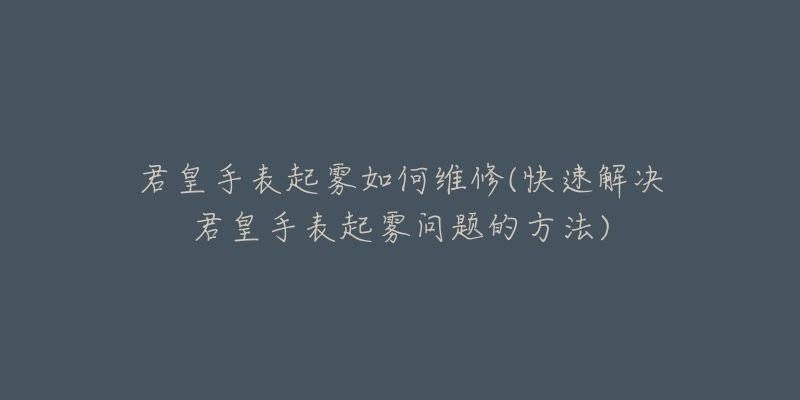 君皇手表起雾如何维修(快速解决君皇手表起雾问题的方法)-名表号 君皇手表起雾如何维修(快速解决君皇手表起雾问题的方法)