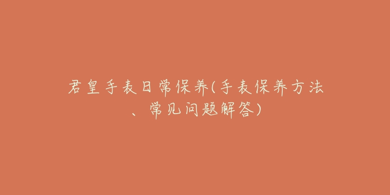君皇手表日常保养(手表保养方法、常见问题解答)-名表号 君皇手表日常保养(手表保养方法、常见问题解答)