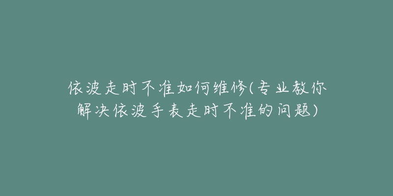依波走时不准如何维修(专业教你解决依波手表走时不准的问题)-名表号 依波走时不准如何维修(专业教你解决依波手表走时不准的问题)