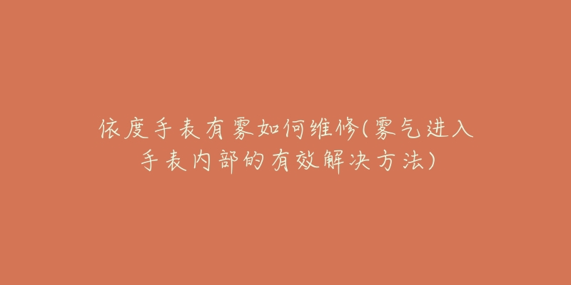依度手表有雾如何维修(雾气进入手表内部的有效解决方法)-名表号 依度手表有雾如何维修(雾气进入手表内部的有效解决方法)