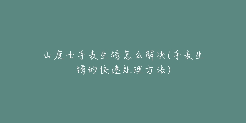 山度士手表生锈怎么解决(手表生锈的快速处理方法)-名表号 山度士手表生锈怎么解决(手表生锈的快速处理方法)