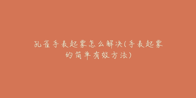 孔雀手表起雾怎么解决(手表起雾的简单有效方法)-名表号 孔雀手表起雾怎么解决(手表起雾的简单有效方法)