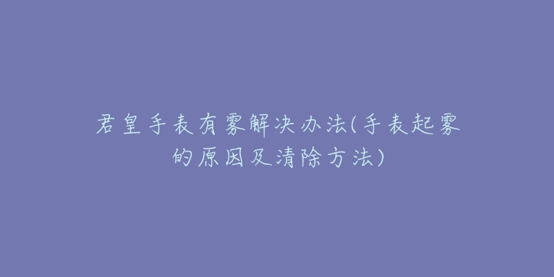 君皇手表有雾解决办法(手表起雾的原因及清除方法)-名表号 君皇手表有雾解决办法(手表起雾的原因及清除方法)