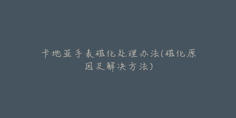 卡地亚手表磁化处理办法(磁化原因及解决方法)-名表号 卡地亚手表磁化处理办法(磁化原因及解决方法)
